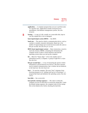 Page 271271
Glossary
5.375 x 8.375 ver 2.4.0
application — A computer program that you use to perform tasks 
of a specific type. Applications include word processors, 
spreadsheets, and database management systems. See also 
program.
Bbackup — A copy of a file, usually on a removable disk, kept in 
case the original file is lost or damaged.
basic input/output system (BIOS) — See BIOS.
baud rate — The speed at which a communication device, such as 
a printer or modem, transmits information. Baud rate is the...