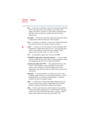 Page 272272
Glossary
5.375 x 8.375 ver 2.4.0
bus — An electrical circuit that connects the central processing unit 
(CPU) with other parts of the computer, such as the video 
adapter, disk drives, and ports. It is the pathway through which 
data flows from one device to another. See also bus speed, 
frontside bus.
bus speed — The speed at which the central processing unit (CPU) 
communicates with the other parts of the computer.
byte — A sequence of eight bits. A byte is the smallest addressable 
unit of data....