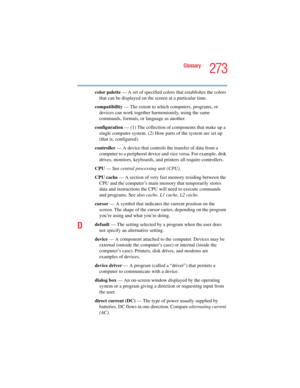 Page 273273
Glossary
5.375 x 8.375 ver 2.4.0
color palette — A set of specified colors that establishes the colors 
that can be displayed on the screen at a particular time.
compatibility — The extent to which computers, programs, or 
devices can work together harmoniously, using the same 
commands, formats, or language as another.
configuration — (1) The collection of components that make up a 
single computer system. (2) How parts of the system are set up 
(that is, configured).
controller — A device that...