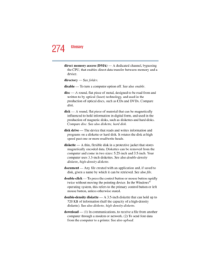 Page 274274
Glossary
5.375 x 8.375 ver 2.4.0
direct memory access (DMA) — A dedicated channel, bypassing 
the CPU, that enables direct data transfer between memory and a 
device.
directory — See folder.
disable — To turn a computer option off. See also enable.
disc — A round, flat piece of metal, designed to be read from and 
written to by optical (laser) technology, and used in the 
production of optical discs, such as CDs and DVDs. Compare 
disk.
disk — A round, flat piece of material that can be magnetically...