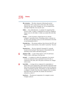 Page 276276
Glossary
5.375 x 8.375 ver 2.4.0
file extension — The three characters following the period 
(pronounced “dot”) at the end of a file name. The extension 
indicates the type of file. Examples are .exe for program files 
and .hlp for help files. See also file name.
folder — Also called directory. A container for organizing files 
saved to a disk. A folder is symbolized on screen by a graphical 
image (icon) of a file folder. A folder can contain files and other 
folders.
format — (verb) To prepare a...