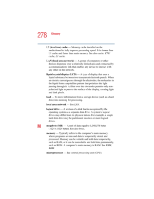 Page 278278
Glossary
5.375 x 8.375 ver 2.4.0
L2 (level two) cache — Memory cache installed on the 
motherboard to help improve processing speed. It is slower than 
L1 cache and faster than main memory. See also cache, CPU 
cache, L1 cache.
LAN (local area network) — A group of computers or other 
devices dispersed over a relatively limited area and connected by 
a communications link that enables any device to interact with 
any other on the network.
liquid crystal display (LCD) — A type of display that uses a...