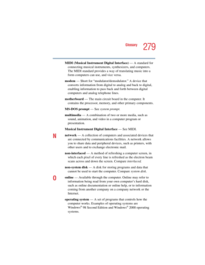 Page 279279
Glossary
5.375 x 8.375 ver 2.4.0
MIDI (Musical Instrument Digital Interface) — A standard for 
connecting musical instruments, synthesizers, and computers. 
The MIDI standard provides a way of translating music into a 
form computers can use, and vice versa.
modem — Short for “modulator/demodulator.” A device that 
converts information from digital to analog and back to digital, 
enabling information to pass back and forth between digital 
computers and analog telephone lines.
motherboard — The main...