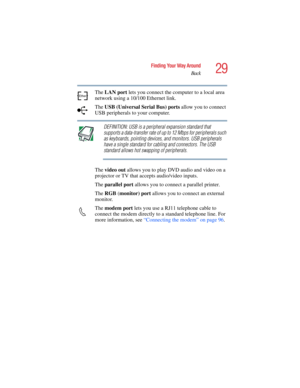 Page 2929
Finding Your Way Around
Back
5.375 x 8.375 ver 2.4.0
The LAN port lets you connect the computer to a local area 
network using a 10/100 Ethernet link.
The USB (Universal Serial Bus) ports allow you to connect 
USB peripherals to your computer.
DEFINITION: USB is a peripheral expansion standard that 
supports a data-transfer rate of up to 12 Mbps for peripherals such 
as keyboards, pointing devices, and monitors. USB peripherals 
have a single standard for cabling and connectors. The USB 
standard...