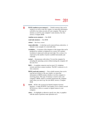 Page 281281
Glossary
5.375 x 8.375 ver 2.4.0
RRAM (random access memory) — Volatile memory that can be 
written to as well as read. By volatile, we mean that information 
in RAM is lost when you turn off your computer. This type of 
memory is used for your computer’s main memory. See also 
memory. Compare ROM.
random access memory — See RAM.
read-only memory — See ROM.
reboot — See boot, restart.
removable disk — A disk that can be removed from a disk drive. A 
diskette is one example of a removable disk....