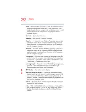 Page 282282
Glossary
5.375 x 8.375 ver 2.4.0
serial — Processes that occur one at a time. In communications, it 
means the transmission of one bit at a time sequentially over a 
single channel. On your computer, the serial port provides a serial 
interface between the computer and an appropriate device. 
Compare parallel.
shortcut — See keyboard shortcut.
software — See program. Compare hardware.
Stand by — A feature of some Windows
® operating systems that 
allows you to turn off the computer without exiting...