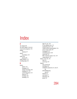 Page 284284
5.375 x 8.375 ver 2.4.0
Index
A
AC adapter 60
AC power light 35, 60, 64
Accessories programs 154
adding
memory 47
alarms
low battery 123
audio CDs
playing 86
audio features 175
avoiding injury 40
B
battery
alarms 123
changing 124
charge not lasting 230
charging 62, 119
conserving power 121
disposal 127
inserting 126
installing 124light 35, 64, 120
Li-ion (lithium ion) 115
monitoring power 120
NiMH (nickel metal hydride) 116
power usage mode 257
recharging 118
remaining power 120
removing 124
RTC...