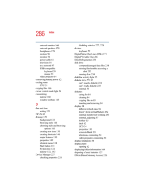 Page 2865.375 x 8.375 ver 2.4.0
286
Index
external monitor 166
external speakers 178
headphones 178
modem 96
monitor 54
power cable 61
television 54
to a network 97
USB-compatible
keyboard 59
mouse 53
video projector 54
conserving battery power 121
cooling vents
CPU 31
copying files 166
cursor control mode light 34
customizing
taskbar 160
window toolbars 163
D
date and time
setting 151
DC-IN 60
desktop 129
background 132
browsing style 161
choosing style and browsing 
options 161
creating new icon 131
creating...