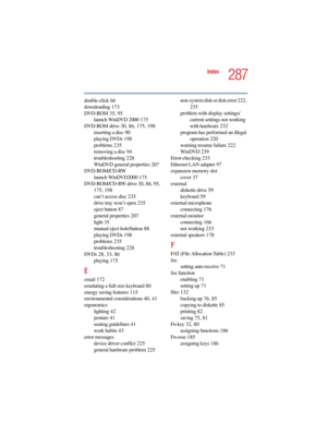 Page 2875.375 x 8.375 ver 2.4.0
287
Index
double-click 66
downloading 173
DVD-ROM 35, 95
launch WinDVD 2000 175
DVD-ROM drive 30, 86, 175, 198
inserting a disc 90
playing DVDs 198
problems 235
removing a disc 94
troubleshooting 228
WinDVD general properties 207
DVD-ROM/CD-RW
launch WinDVD2000 175
DVD-ROM/CD-RW drive 30, 86, 95, 
175, 198
can’t access disc 235
drive tray won’t open 235
eject button 87
general properties 207
light 35
manual eject hole/button 88
playing DVDs 198
problems 235
troubleshooting 228...