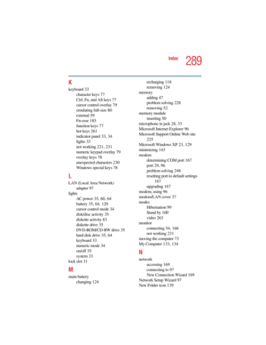 Page 2895.375 x 8.375 ver 2.4.0
289
Index
K
keyboard 33
character keys 77
Ctrl, Fn, and Alt keys 77
cursor control overlay 79
emulating full-size 80
external 5 9
Fn-esse 185
function keys 77
hot keys 261
indicator panel 33, 34
lights 33
not working 221, 231
numeric keypad overlay 79
overlay keys 78
unexpected characters 230
Windows special keys 78
L
LAN (Local Area Network)
adapter 97
lights
AC power 35, 60, 64
battery 35, 64, 120
cursor control mode 34
disk/disc activity 35
diskette activity 83
diskette drive...