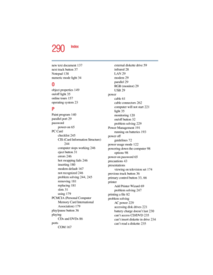 Page 2905.375 x 8.375 ver 2.4.0
290
Index
new text document 137
next track button 37
Notepad 138
numeric mode light 34
O
object properties 149
on/off light 35
online tours 157
operating system 23
P
Paint program 140
parallel port 29
password
power-on 65
PC Card
checklist 245
CIS (Card Information Structure) 
244
computer stops working 246
eject button 31
errors 246
hot swapping fails 246
inserting 180
modem default 167
not recognized 246
problem solving 244, 245
removing 181
replacing 181
slots 31
using 179...