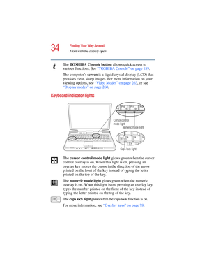 Page 3434
Finding Your Way Around
Front with the display open
5.375 x 8.375 ver 2.4.0
The TOSHIBA Console button allows quick access to 
various functions. See “TOSHIBA Console” on page 189.  
The computer’s screen is a liquid crystal display (LCD) that 
provides clear, sharp images. For more information on your 
viewing options, see “Video Modes” on page 263, or see 
“Display modes” on page 260.
Keyboard indicator lights 
The cursor control mode light glows green when the cursor 
control overlay is on. When...