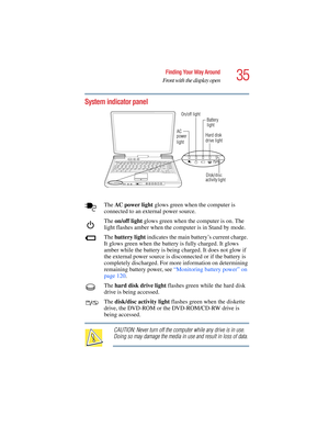 Page 3535
Finding Your Way Around
Front with the display open
5.375 x 8.375 ver 2.4.0
System indicator panel
The AC  p ow e r  l i g h t glows green when the computer is 
connected to an external power source.
The on/off light glows green when the computer is on. The 
light flashes amber when the computer is in Stand by mode.
The battery light indicates the main battery’s current charge. 
It glows green when the battery is fully charged. It glows 
amber while the battery is being charged. It does not glow if...