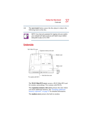Page 3737
Finding Your Way Around
Underside
5.375 x 8.375 ver 2.4.0
The next track button causes the disc player to skip to the 
following track on the disc.
NOTE: If you have set a password for logging onto your system, 
your computer will start up and you will need to log on before 
being able to play a CD or DVD.
Underside
The Wi-Fi Mini-PCI cover secures a Wi-Fi Mini-PCI card 
for wireless networking (*for systems with Wi-Fi).
The expansion memory slot cover protects the slots where 
you insert additional...