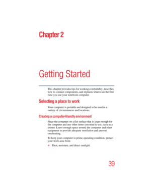 Page 3939
5.375 x 8.375 ver 2.4.0
Chapter 2
Getting Started
This chapter provides tips for working comfortably, describes 
how to connect components, and explains what to do the first 
time you use your notebook computer.
Selecting a place to work
Your computer is portable and designed to be used in a 
variety of circumstances and locations. 
Creating a computer-friendly environment
Place the computer on a flat surface that is large enough for 
the computer and any other items you need to use, such as a...