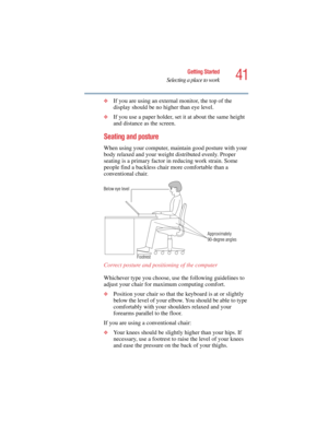 Page 4141
Getting Started
Selecting a place to work
5.375 x 8.375 ver 2.4.0
❖If you are using an external monitor, the top of the 
display should be no higher than eye level.
❖If you use a paper holder, set it at about the same height 
and distance as the screen.
Seating and posture 
When using your computer, maintain good posture with your 
body relaxed and your weight distributed evenly. Proper 
seating is a primary factor in reducing work strain. Some 
people find a backless chair more comfortable than a...