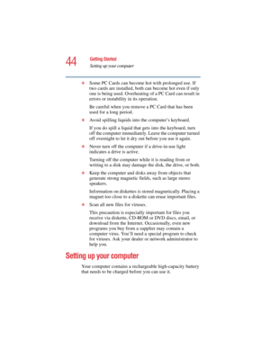 Page 4444
Getting Started
Setting up your computer
5.375 x 8.375 ver 2.4.0
❖Some PC Cards can become hot with prolonged use. If 
two cards are installed, both can become hot even if only 
one is being used. Overheating of a PC Card can result in 
errors or instability in its operation. 
Be careful when you remove a PC Card that has been 
used for a long period. 
❖Avoid spilling liquids into the computer’s keyboard.
If you do spill a liquid that gets into the keyboard, turn 
off the computer immediately. Leave...