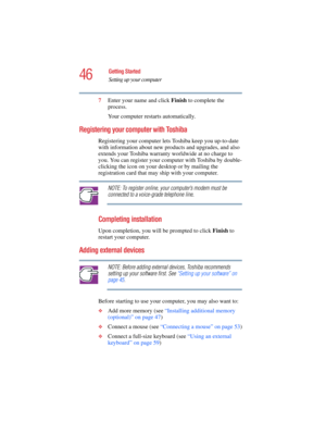 Page 4646
Getting Started
Setting up your computer
5.375 x 8.375 ver 2.4.0
7Enter your name and click Finish to complete the 
process.
Your computer restarts automatically.
Registering your computer with Toshiba
Registering your computer lets Toshiba keep you up-to-date 
with information about new products and upgrades, and also 
extends your Toshiba warranty worldwide at no charge to 
you. You can register your computer with Toshiba by double-
clicking the icon on your desktop or by mailing the 
registration...