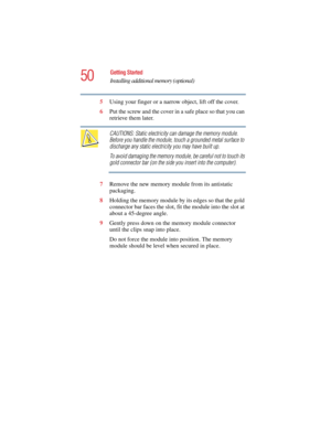 Page 5050
Getting Started
Installing additional memory (optional)
5.375 x 8.375 ver 2.4.0
5Using your finger or a narrow object, lift off the cover.
6Put the screw and the cover in a safe place so that you can 
retrieve them later.
CAUTIONS: Static electricity can damage the memory module. 
Before you handle the module, touch a grounded metal surface to 
discharge any static electricity you may have built up.
To avoid damaging the memory module, be careful not to touch its 
gold connector bar (on the side you...