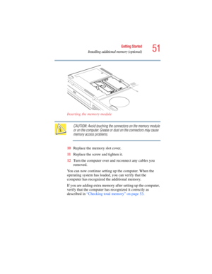 Page 5151
Getting Started
Installing additional memory (optional)
5.375 x 8.375 ver 2.4.0
Inserting the memory module
CAUTION: Avoid touching the connectors on the memory module 
or on the computer. Grease or dust on the connectors may cause 
memory access problems.
10Replace the memory slot cover.
11Replace the screw and tighten it.
12Turn the computer over and reconnect any cables you 
removed.
You can now continue setting up the computer. When the 
operating system has loaded, you can verify that the...