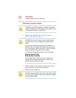 Page 5252
Getting Started
Installing additional memory (optional)
5.375 x 8.375 ver 2.4.0
Removing a memory module
CAUTION: If you use the computer for a long time, the memory 
modules will become hot. If this happens, let the modules cool to 
room temperature before you replace them.
1Follow steps 1 through 6 in “Installing additional 
memory (optional)” on page 47.
CAUTIONS: Do not try to remove a memory module with the 
computer turned on. You can damage the computer and the 
device.
Do not remove the memory...