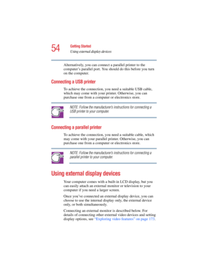 Page 5454
Getting Started
Using external display devices
5.375 x 8.375 ver 2.4.0
Alternatively, you can connect a parallel printer to the 
computer’s parallel port. You should do this before you turn 
on the computer.
Connecting a USB printer
To achieve the connection, you need a suitable USB cable, 
which may come with your printer. Otherwise, you can 
purchase one from a computer or electronics store.
NOTE: Follow the manufacturer’s instructions for connecting a 
USB printer to your computer.
Connecting a...