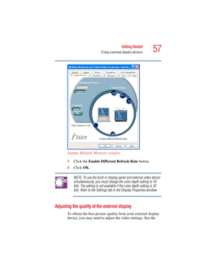 Page 5757
Getting Started
Using external display devices
5.375 x 8.375 ver 2.4.0
Sample Multiple Monitors window
5Click the Enable Different Refresh Rate button.
6Click OK.
NOTE: To use the built-in display panel and external video device 
simultaneously, you must change the color depth setting to 16 
bits. The setting is not available if the color depth setting is 32 
bits. Refer to the Settings tab in the Display Properties window.
Adjusting the quality of the external display
To obtain the best picture...