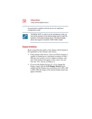 Page 5858
Getting Started
Using external display devices
5.375 x 8.375 ver 2.4.0
documentation supplied with the device for additional 
configuration steps.
TECHNICAL NOTE: In order to use the simultaneous mode, you 
must set the resolution of the internal display panel to match the 
resolution of the external display device. The external display 
device must support a resolution of 640 X 480 or higher.
Display limitations
Keep in mind that the quality of the display will be limited to 
the capabilities of the...