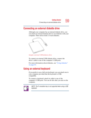 Page 5959
Getting Started
Connecting an external diskette drive
5.375 x 8.375 ver 2.4.0
Connecting an external diskette drive 
Although your computer has an internal diskette drive, you 
can attach an external diskette drive to use diskettes with your 
computer. These drives hold 3.5-inch diskettes. 
Sample external USB diskette drive
To connect an external USB diskette drive, connect the 
drive’s cable to one of the computer’s USB ports. 
For more information about diskettes, see “Using diskettes” 
on page...