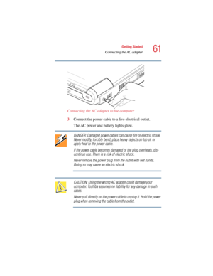Page 6161
Getting Started
Connecting the AC adapter
5.375 x 8.375 ver 2.4.0
Connecting the AC adapter to the computer
3Connect the power cable to a live electrical outlet.
The AC power and battery lights glow.
DANGER: Damaged power cables can cause fire or electric shock. 
Never modify, forcibly bend, place heavy objects on top of, or 
apply heat to the power cable.
If the power cable becomes damaged or the plug overheats, dis-
continue use. There is a risk of electric shock.
Never remove the power plug from...