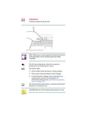 Page 6464
Getting Started
Using the computer for the first time
5.375 x 8.375 ver 2.4.0
Pressing the power button
NOTE: When you turn on the computer for the first time, don’t turn 
off the power again until the operating system has loaded 
completely.
The AC power light glows when the computer is 
connected to an external power source. 
The battery light:
❖Glows amber while the battery is being charged.
❖Glows green when the battery is fully charged.
❖Is unlit when the computer is not connected to an 
external...