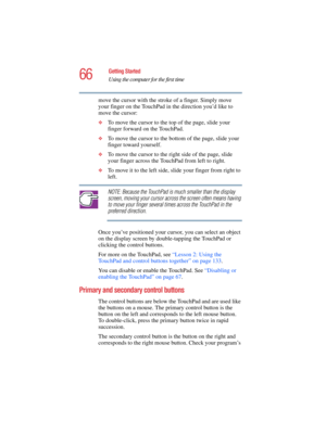 Page 6666
Getting Started
Using the computer for the first time
5.375 x 8.375 ver 2.4.0
move the cursor with the stroke of a finger. Simply move 
your finger on the TouchPad in the direction you’d like to 
move the cursor: 
❖To move the cursor to the top of the page, slide your 
finger forward on the TouchPad.
❖To move the cursor to the bottom of the page, slide your 
finger toward yourself.
❖To move the cursor to the right side of the page, slide 
your finger across the TouchPad from left to right.
❖To move it...