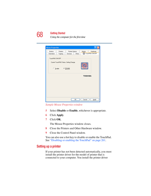 Page 6868
Getting Started
Using the computer for the first time
5.375 x 8.375 ver 2.4.0
Sample Mouse Properties window
5Select Disable or Enable, whichever is appropriate.
6Click Apply.
7Click OK.
The Mouse Properties window closes.
8Close the Printers and Other Hardware window.
9Close the Control Panel window.
You can also use a hot key to disable or enable the TouchPad. 
See “Disabling or enabling the TouchPad” on page 261. 
Setting up a printer
If your printer has not been detected automatically, you must...