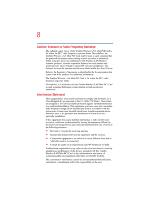 Page 88
5.375 x 8.375 ver 2.4.0
Caution: Exposure to Radio Frequency Radiation 
The radiated output power of the Toshiba Wireless LAN Mini PCI Card is 
far below the FCC radio frequency exposure limits. Nevertheless, the 
Toshiba Wireless LAN Mini PCI Card shall be used in such a manner that 
the potential for human contact during normal operation is minimized. 
When using this device in combination with Wireless LAN Outdoor 
Antenna products, a certain separation distance between antenna and 
nearby persons...