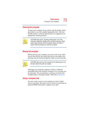 Page 7373
Getting Started
Caring for your computer
5.375 x 8.375 ver 2.4.0
Cleaning the computer
To keep your computer clean, gently wipe the display panel 
and exterior case with a lightly dampened cloth. Ask your 
Toshiba dealer or network administrator for suggestions for 
appropriate cleaning products.
CAUTION: Keep liquid, including cleaning fluid, out of the 
computer’s keyboard, speaker grille, and other openings. Never 
spray cleaner directly onto the computer. Never use harsh or 
caustic chemical...