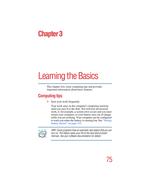 Page 7575
5.375 x 8.375 ver 2.4.0
Chapter 3
Learning the Basics
This chapter lists some computing tips and provides 
important information about basic features.
Computing tips
❖Save your work frequently.
Your work stays in the computer’s temporary memory 
until you save it to the disk. You will lose all unsaved 
work, if, for example, a system error occurs and you must 
restart your computer, or your battery runs out of charge 
while you are working. Your computer can be configured 
to warn you when the battery...