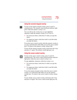 Page 7979
Learning the Basics
Using the keyboard
5.375 x 8.375 ver 2.4.0
Using the numeric keypad overlay
To turn on the numeric keypad overlay, press Fn and F11 
simultaneously. The numeric mode keyboard indicator light 
glows when the numeric overlay is on.
You can still use the overlay keys to type alphabetic 
characters while the numeric overlay is on. To do so:
❖For lowercase letters, hold down Fn while you type the 
letters.
❖For uppercase letters, hold down both Fn and Shift while 
you type the letters....