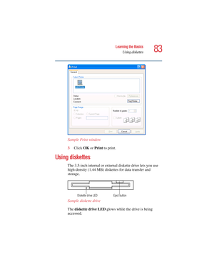 Page 8383
Learning the Basics
Using diskettes
5.375 x 8.375 ver 2.4.0
Sample Print window
3Click OK or Print to print.
Using diskettes
The 3.5-inch internal or external diskette drive lets you use 
high-density (1.44 MB) diskettes for data transfer and 
storage.
Sample diskette drive
The diskette drive LED glows while the drive is being 
accessed. 
Eject button Diskette drive LED 