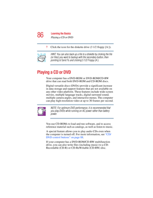 Page 8686
Learning the Basics
Playing a CD or DVD
5.375 x 8.375 ver 2.4.0
7Click the icon for the diskette drive (3 1/2 floppy [A:]).
HINT: You can also back up a file to a diskette by clicking the file 
(or files) you want to backup with the secondary button, then 
pointing to Send To and clicking 3 1/2 Floppy (A:).
Playing a CD or DVD
Your computer has a DVD-ROM or DVD-ROM/CD-RW 
drive that can read both DVD-ROM and CD-ROM discs.
Digital versatile discs (DVDs) provide a significant increase 
in data storage...