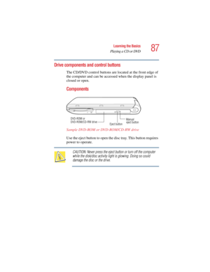Page 8787
Learning the Basics
Playing a CD or DVD
5.375 x 8.375 ver 2.4.0
Drive components and control buttons
The CD/DVD control buttons are located at the front edge of 
the computer and can be accessed when the display panel is 
closed or open.
Components
Sample DVD-ROM or DVD-ROM/CD-RW drive 
Use the eject button to open the disc tray. This button requires 
power to operate. 
CAUTION: Never press the eject button or turn off the computer 
while the disk/disc activity light is glowing. Doing so could 
damage...