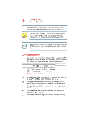 Page 8888
Learning the Basics
Playing a CD or DVD
5.375 x 8.375 ver 2.4.0
The manual eject button allows you to manually open the 
disc tray when power to the computer and the drive is off.
CAUTION: Never use a pencil to press the manual eject button. 
Pencil lead can break off inside the computer and damage it. 
Instead, use a slim object such as a straightened paper clip.
HINT: When the computer is off and the DVD-ROM or DVD-ROM/
CD-RW drive is on, press the stop/eject control button to eject a 
disc.
CD/DVD...
