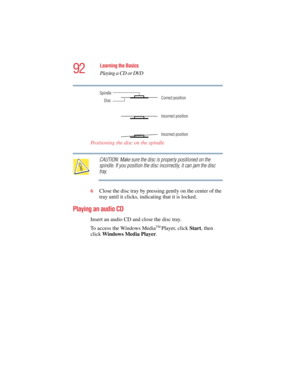 Page 9292
Learning the Basics
Playing a CD or DVD
5.375 x 8.375 ver 2.4.0
Positioning the disc on the spindle
CAUTION: Make sure the disc is properly positioned on the 
spindle. If you position the disc incorrectly, it can jam the disc 
tray.
6Close the disc tray by pressing gently on the center of the 
tray until it clicks, indicating that it is locked.
Playing an audio CD
Insert an audio CD and close the disc tray.
To access the Windows Media
TM Player, click Start, then 
click Windows Media Player. 
Disc...