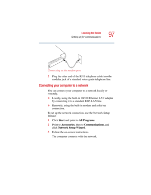 Page 9797
Learning the Basics
Setting up for communications
5.375 x 8.375 ver 2.4.0
Connecting to the modem port
2Plug the other end of the RJ11 telephone cable into the 
modular jack of a standard voice-grade telephone line.
Connecting your computer to a network 
You can connect your computer to a network locally or 
remotely.
❖Locally, using the built-in 10/100 Ethernet LAN adapter 
by connecting it to a standard RJ45 LAN line.
❖Remotely, using the built-in modem and a dial-up 
connection.
To set up the...