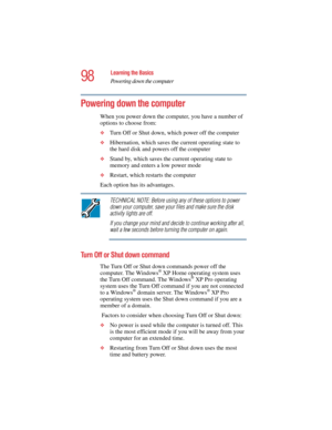 Page 9898
Learning the Basics
Powering down the computer
5.375 x 8.375 ver 2.4.0
Powering down the computer
When you power down the computer, you have a number of 
options to choose from:
❖Turn Off or Shut down, which power off the computer
❖Hibernation, which saves the current operating state to 
the hard disk and powers off the computer
❖Stand by, which saves the current operating state to 
memory and enters a low power mode
❖Restart, which restarts the computer
Each option has its advantages.
TECHNICAL NOTE:...