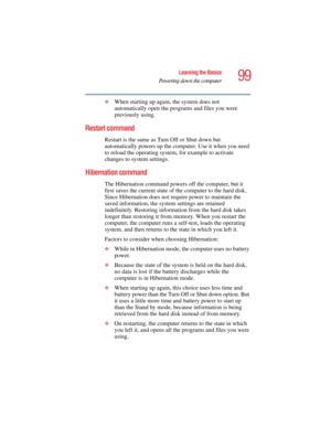 Page 9999
Learning the Basics
Powering down the computer
5.375 x 8.375 ver 2.4.0
❖When starting up again, the system does not 
automatically open the programs and files you were 
previously using.
Restart command
Restart is the same as Turn Off or Shut down but 
automatically powers up the computer. Use it when you need 
to reload the operating system, for example to activate 
changes to system settings.
Hibernation command
The Hibernation command powers off the computer, but it 
first saves the current state...