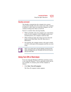 Page 101101
Learning the Basics
Using Turn Off or Shut down
5.375 x 8.375 ver 2.4.0
Standby command
The Standby command puts the computer into a power-
saving mode. Standby stores the current state of the computer 
in memory so that, when you restart the computer, you can 
continue working from where you left off. 
Factors to consider when choosing Standby:
❖While in Standby mode, the computer uses some battery 
power. If your computer is left in Standby mode for an 
extended period, your computer could lose...