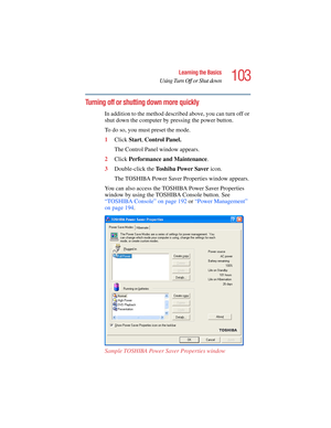 Page 103103
Learning the Basics
Using Turn Off or Shut down
5.375 x 8.375 ver 2.4.0
Turning off or shutting down more quickly
In addition to the method described above, you can turn off or 
shut down the computer by pressing the power button. 
To do so, you must preset the mode.
1Click Start, Control Panel.
The Control Panel window appears.
2Click Performance and Maintenance.
3Double-click the To s h i b a  P o w e r  S a v e r  icon.
The TOSHIBA Power Saver Properties window appears.
You can also access the...