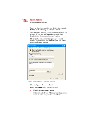 Page 104104
Learning the Basics
Using Turn Off or Shut down
5.375 x 8.375 ver 2.4.0
4Select the listed power option you desire—for example,  
Normal in the “Running on batteries” section.
5Click Details in the same section as the power option you 
selected. If you selected Normal, you would click 
Details in the “Running on batteries” section.
The properties window for the option you selected 
appears. If you selected the Normal option, the Normal 
Properties window appears.
Sample Normal Power Properties...