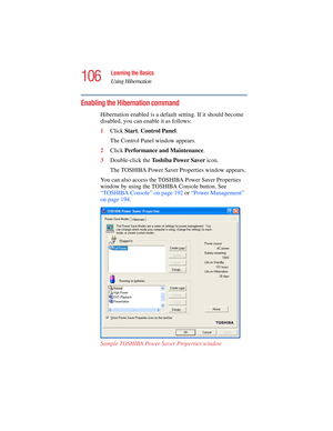 Page 106106
Learning the Basics
Using Hibernation
5.375 x 8.375 ver 2.4.0
Enabling the Hibernation command
Hibernation enabled is a default setting. If it should become 
disabled, you can enable it as follows: 
1Click Start, Control Panel.
The Control Panel window appears.
2Click Performance and Maintenance.
3Double-click the To s h i b a  P o w e r  S a v e r  icon.
The TOSHIBA Power Saver Properties window appears.
You can also access the TOSHIBA Power Saver Properties 
window by using the TOSHIBA Console...