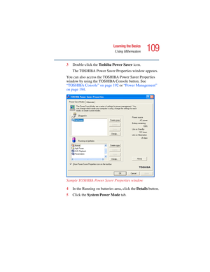 Page 109109
Learning the Basics
Using Hibernation
5.375 x 8.375 ver 2.4.0
3Double-click the To s h i b a  P o w e r  S a v e r  icon.
The TOSHIBA Power Saver Properties window appears.
You can also access the TOSHIBA Power Saver Properties 
window by using the TOSHIBA Console button. See 
“TOSHIBA Console” on page 192 or “Power Management” 
on page 194. 
Sample TOSHIBA Power Saver Properties window
4In the Running on batteries area, click the Details button.
5Click the System Power Mode tab. 